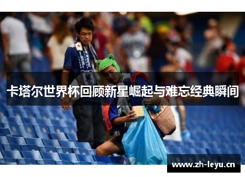 卡塔尔世界杯回顾新星崛起与难忘经典瞬间