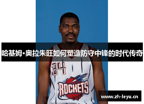 哈基姆·奥拉朱旺如何塑造防守中锋的时代传奇