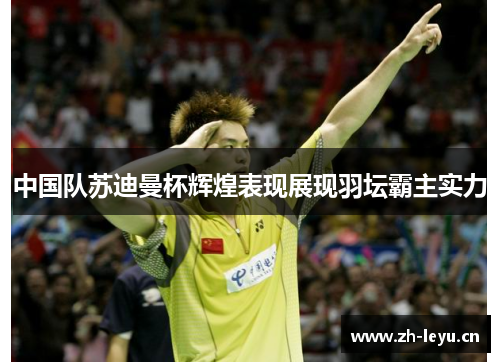 中国队苏迪曼杯辉煌表现展现羽坛霸主实力