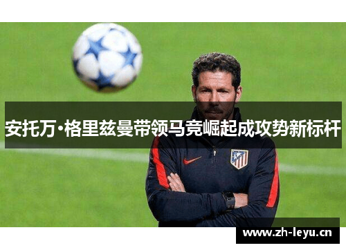 安托万·格里兹曼带领马竞崛起成攻势新标杆