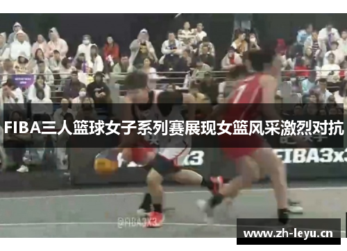 FIBA三人篮球女子系列赛展现女篮风采激烈对抗