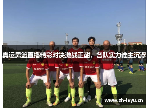 奥运男篮直播精彩对决激战正酣，各队实力谁主沉浮